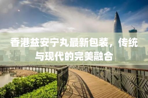 香港益安寧丸最新包裝，傳統(tǒng)與現(xiàn)代的完美融合