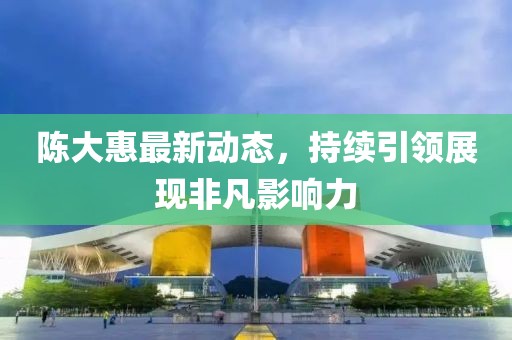 陳大惠最新動(dòng)態(tài)，持續(xù)引領(lǐng)展現(xiàn)非凡影響力