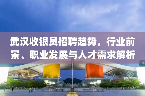 武漢收銀員招聘趨勢，行業(yè)前景、職業(yè)發(fā)展與人才需求解析