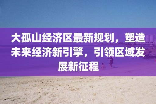 大孤山經(jīng)濟(jì)區(qū)最新規(guī)劃，塑造未來經(jīng)濟(jì)新引擎，引領(lǐng)區(qū)域發(fā)展新征程