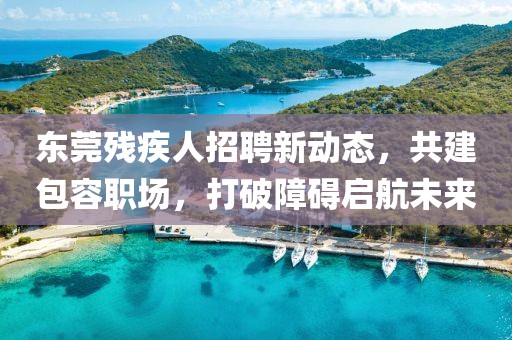 東莞殘疾人招聘新動態(tài)，共建包容職場，打破障礙啟航未來