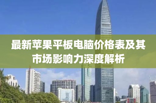 最新蘋(píng)果平板電腦價(jià)格表及其市場(chǎng)影響力深度解析