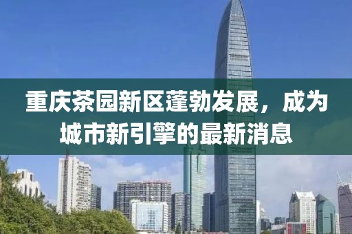 重慶茶園新區(qū)蓬勃發(fā)展，成為城市新引擎的最新消息