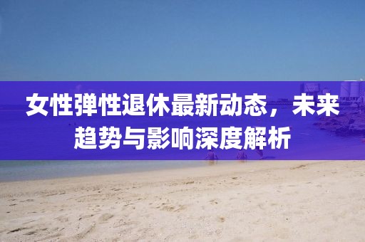 女性彈性退休最新動態(tài)，未來趨勢與影響深度解析