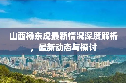 山西楊東虎最新情況深度解析，最新動(dòng)態(tài)與探討