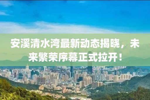 安溪清水灣最新動態(tài)揭曉，未來繁榮序幕正式拉開！