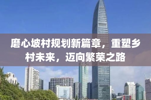 磨心坡村規(guī)劃新篇章，重塑鄉(xiāng)村未來，邁向繁榮之路