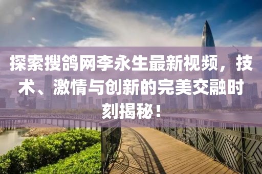 探索搜鴿網(wǎng)李永生最新視頻，技術(shù)、激情與創(chuàng)新的完美交融時(shí)刻揭秘！