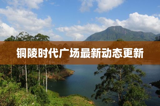 銅陵時(shí)代廣場(chǎng)最新動(dòng)態(tài)更新