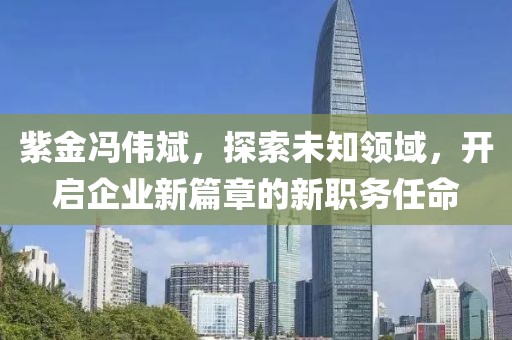 紫金馮偉斌，探索未知領(lǐng)域，開啟企業(yè)新篇章的新職務(wù)任命