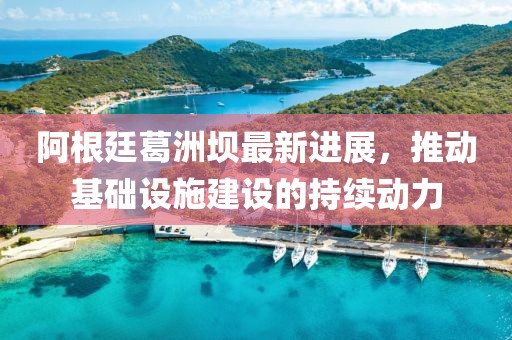 阿根廷葛洲壩最新進(jìn)展，推動(dòng)基礎(chǔ)設(shè)施建設(shè)的持續(xù)動(dòng)力