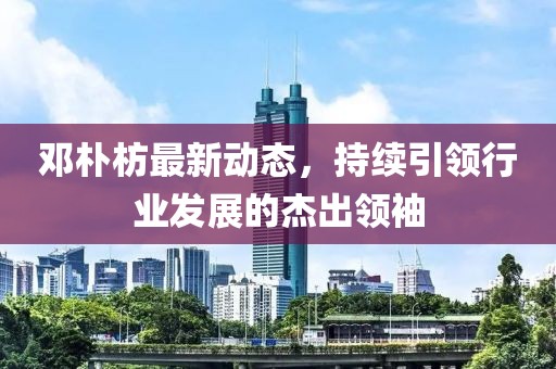 鄧樸枋最新動態(tài)，持續(xù)引領行業(yè)發(fā)展的杰出領袖