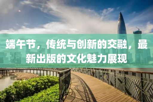 端午節(jié)，傳統(tǒng)與創(chuàng)新的交融，最新出版的文化魅力展現(xiàn)