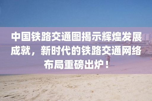 中國鐵路交通圖揭示輝煌發(fā)展成就，新時(shí)代的鐵路交通網(wǎng)絡(luò)布局重磅出爐！