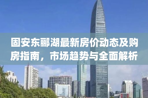 固安東酈湖最新房?jī)r(jià)動(dòng)態(tài)及購(gòu)房指南，市場(chǎng)趨勢(shì)與全面解析