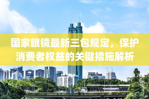 國家眼鏡最新三包規(guī)定，保護(hù)消費(fèi)者權(quán)益的關(guān)鍵措施解析