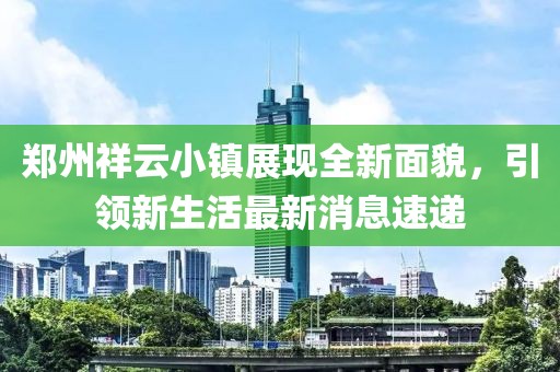 鄭州祥云小鎮(zhèn)展現(xiàn)全新面貌，引領(lǐng)新生活最新消息速遞