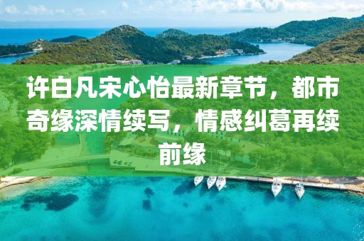 許白凡宋心怡最新章節(jié)，都市奇緣深情續(xù)寫，情感糾葛再續(xù)前緣