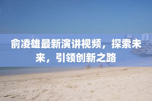 俞凌雄最新演講視頻，探索未來，引領創(chuàng)新之路