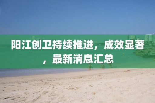 陽江創(chuàng)衛(wèi)持續(xù)推進，成效顯著，最新消息匯總