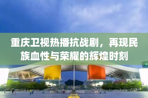 重慶衛(wèi)視熱播抗戰(zhàn)劇，再現(xiàn)民族血性與榮耀的輝煌時刻