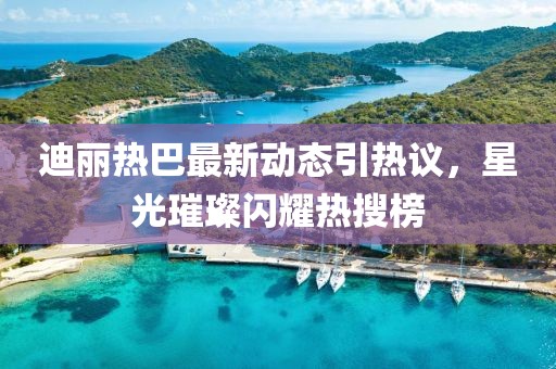 迪麗熱巴最新動態(tài)引熱議，星光璀璨閃耀熱搜榜