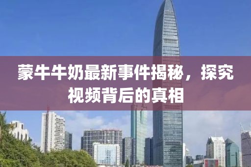 蒙牛牛奶最新事件揭秘，探究視頻背后的真相