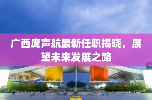 廣西龐聲航最新任職揭曉，展望未來發(fā)展之路