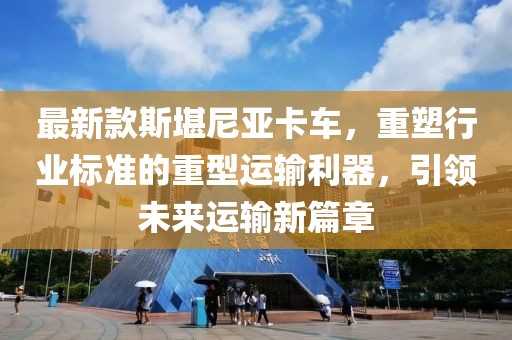 最新款斯堪尼亞卡車，重塑行業(yè)標準的重型運輸利器，引領(lǐng)未來運輸新篇章