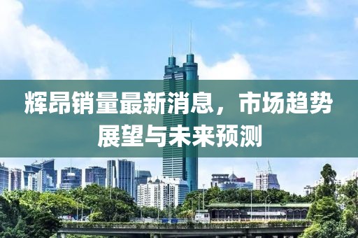 輝昂銷量最新消息，市場趨勢展望與未來預(yù)測