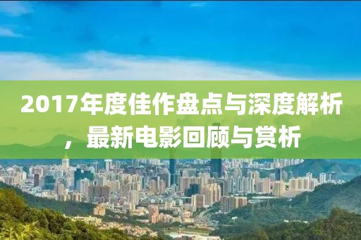 2017年度佳作盤點與深度解析，最新電影回顧與賞析