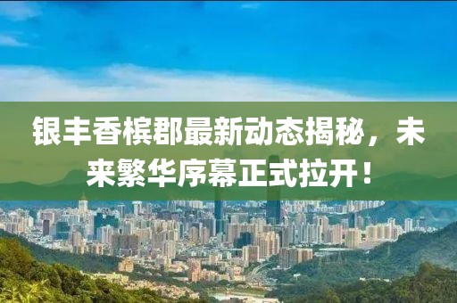 銀豐香檳郡最新動態(tài)揭秘，未來繁華序幕正式拉開！