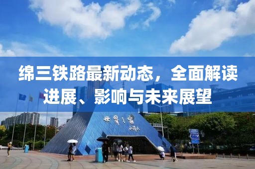 綿三鐵路最新動態(tài)，全面解讀進(jìn)展、影響與未來展望