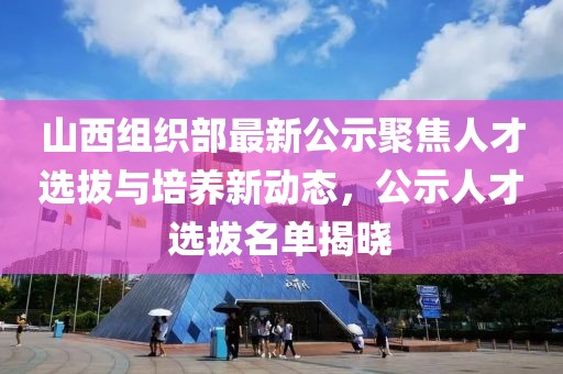 山西組織部最新公示聚焦人才選拔與培養(yǎng)新動(dòng)態(tài)，公示人才選拔名單揭曉