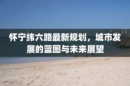 懷寧緯六路最新規(guī)劃，城市發(fā)展的藍圖與未來展望