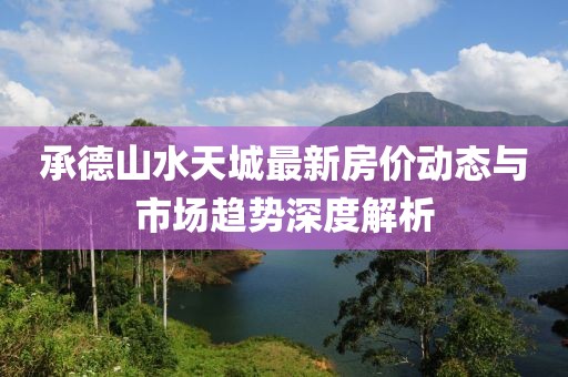 承德山水天城最新房價動態(tài)與市場趨勢深度解析