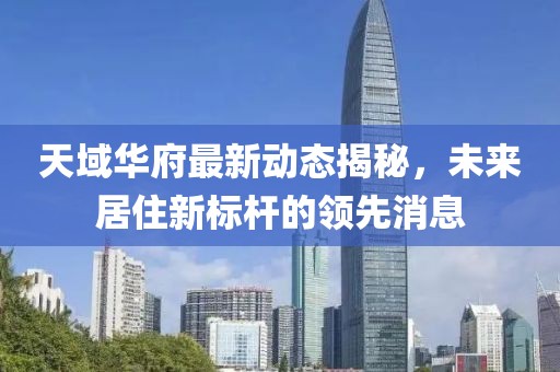 天域華府最新動態(tài)揭秘，未來居住新標(biāo)桿的領(lǐng)先消息