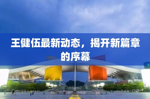王健伍最新動態(tài)，揭開新篇章的序幕