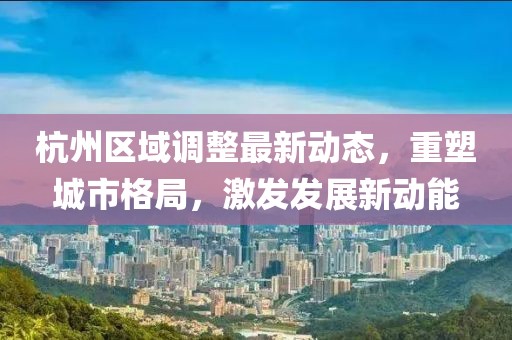 杭州區(qū)域調(diào)整最新動態(tài)，重塑城市格局，激發(fā)發(fā)展新動能