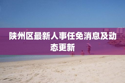 陜州區(qū)最新人事任免消息及動(dòng)態(tài)更新