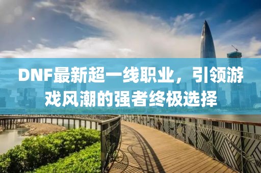 DNF最新超一線職業(yè)，引領(lǐng)游戲風(fēng)潮的強(qiáng)者終極選擇