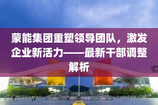 蒙能集團(tuán)重塑領(lǐng)導(dǎo)團(tuán)隊(duì)，激發(fā)企業(yè)新活力——最新干部調(diào)整解析