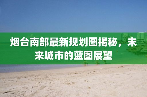 煙臺(tái)南部最新規(guī)劃圖揭秘，未來城市的藍(lán)圖展望