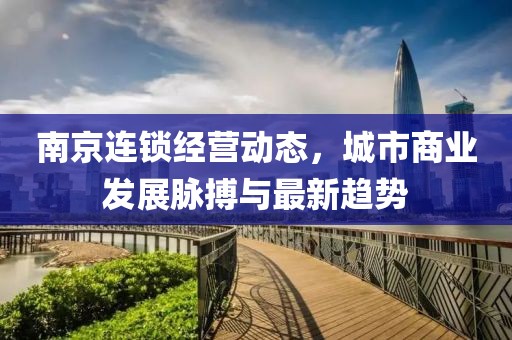 南京連鎖經(jīng)營(yíng)動(dòng)態(tài)，城市商業(yè)發(fā)展脈搏與最新趨勢(shì)