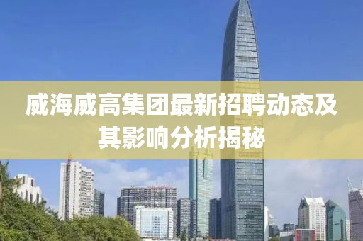 威海威高集團最新招聘動態(tài)及其影響分析揭秘