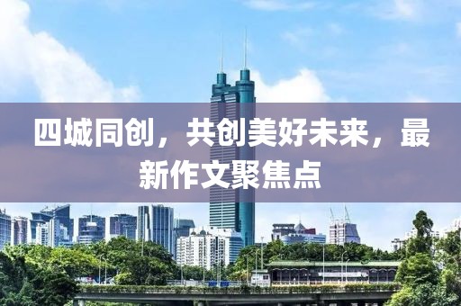四城同創(chuàng)，共創(chuàng)美好未來，最新作文聚焦點(diǎn)