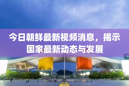 今日朝鮮最新視頻消息，揭示國(guó)家最新動(dòng)態(tài)與發(fā)展