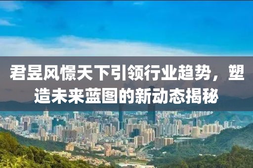 君昱風(fēng)憬天下引領(lǐng)行業(yè)趨勢，塑造未來藍(lán)圖的新動態(tài)揭秘