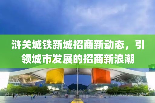 滸關(guān)城鐵新城招商新動(dòng)態(tài)，引領(lǐng)城市發(fā)展的招商新浪潮