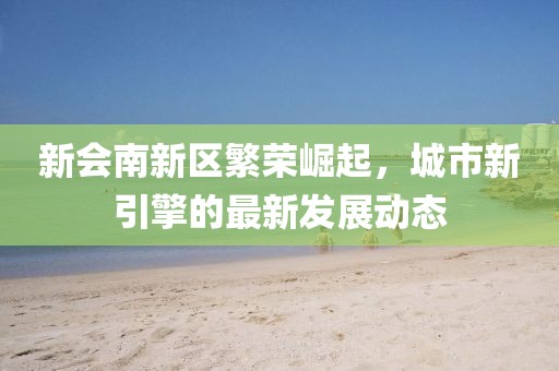 新會南新區(qū)繁榮崛起，城市新引擎的最新發(fā)展動態(tài)